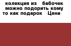 колекция из 5 бабочек можно подорить кому то как подарок › Цена ­ 2 000 - Чувашия респ., Чебоксары г. Коллекционирование и антиквариат » Другое   